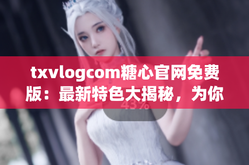txvlogcom糖心官网免费版：最新特色大揭秘，为你解读最新亮点(1)