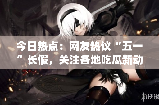 今日热点：网友热议“五一”长假，关注各地吃瓜新动向(1)