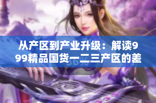 从产区到产业升级：解读999精品国货一二三产区的差别