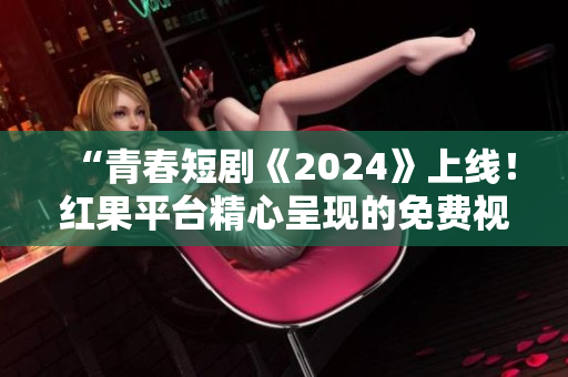 “青春短剧《2024》上线！红果平台精心呈现的免费视觉盛宴”