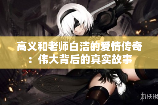 高义和老师白洁的爱情传奇：伟大背后的真实故事