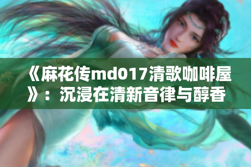 《麻花传md017清歌咖啡屋》：沉浸在清新音律与醇香咖啡之旅