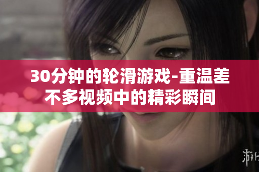 30分钟的轮滑游戏-重温差不多视频中的精彩瞬间