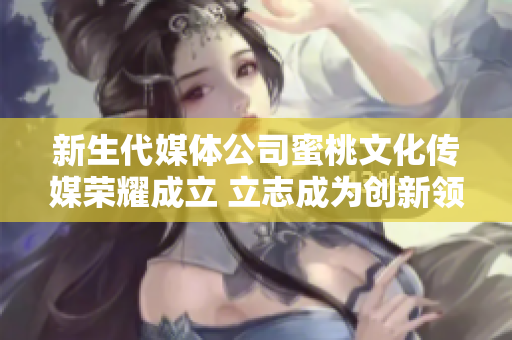 新生代媒体公司蜜桃文化传媒荣耀成立 立志成为创新领跑者