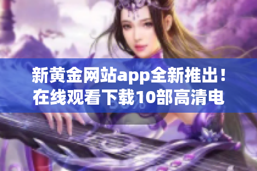 新黄金网站app全新推出！在线观看下载10部高清电影