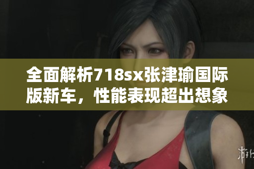 全面解析718sx张津瑜国际版新车，性能表现超出想象！