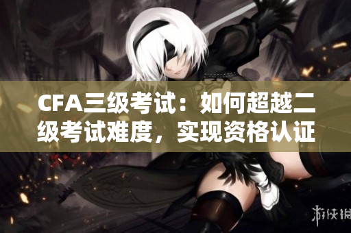 CFA三级考试：如何超越二级考试难度，实现资格认证？