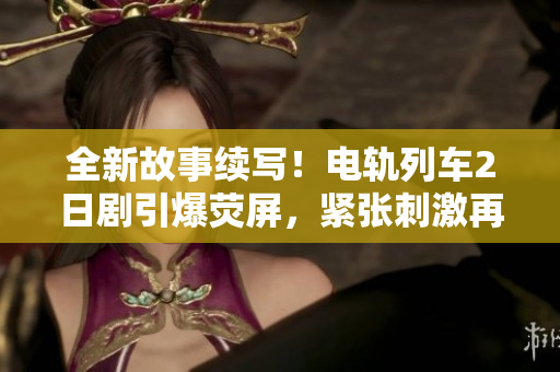 全新故事续写！电轨列车2日剧引爆荧屏，紧张刺激再度上演！
