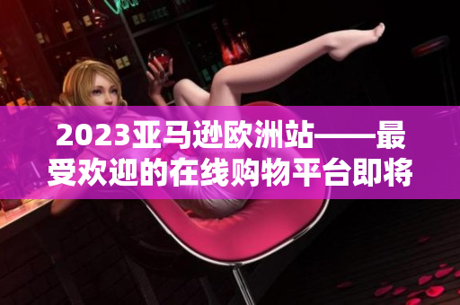 2023亚马逊欧洲站——最受欢迎的在线购物平台即将来袭！
