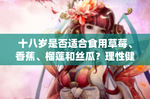 十八岁是否适合食用草莓、香蕉、榴莲和丝瓜？理性健康饮食指南(1)