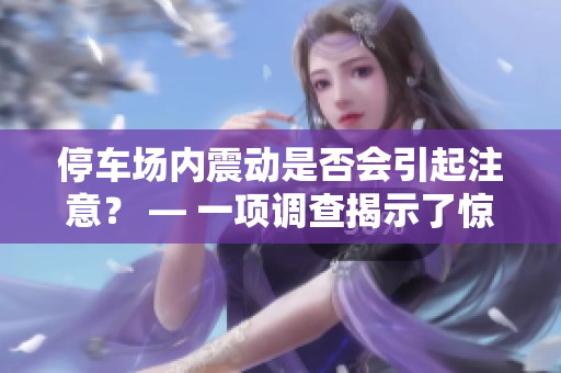 停车场内震动是否会引起注意？ — 一项调查揭示了惊人发现！