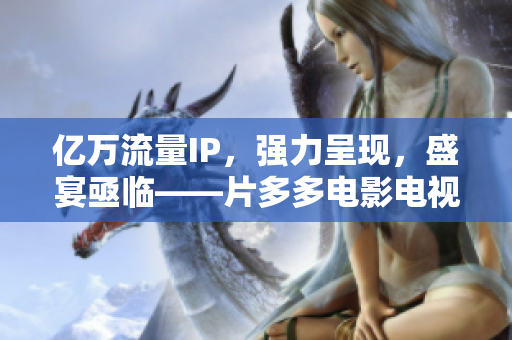 亿万流量IP，强力呈现，盛宴亟临——片多多电影电视剧强势来袭