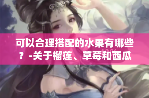 可以合理搭配的水果有哪些？-关于榴莲、草莓和西瓜的饮食搭配建议(1)