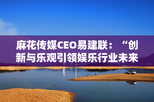 麻花传媒CEO易建联：“创新与乐观引领娱乐行业未来发展”