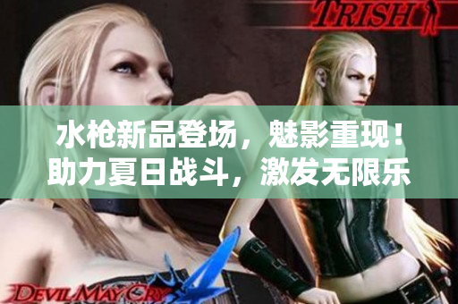 水枪新品登场，魅影重现！助力夏日战斗，激发无限乐趣