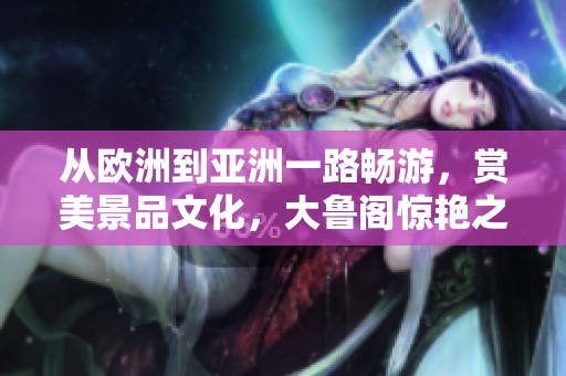 从欧洲到亚洲一路畅游，赏美景品文化，大鲁阁惊艳之旅齐鲁日报