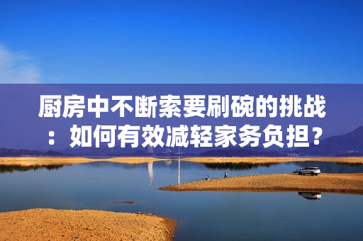 厨房中不断索要刷碗的挑战：如何有效减轻家务负担？