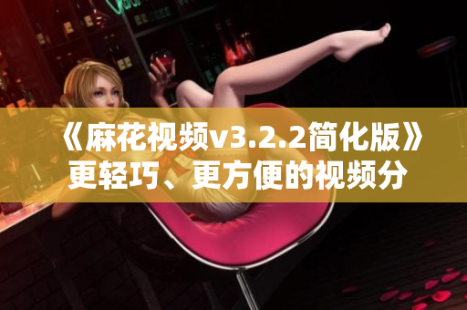 《麻花视频v3.2.2简化版》 更轻巧、更方便的视频分享神器