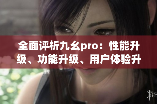 全面评析九幺pro：性能升级、功能升级、用户体验升级