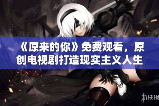 《原来的你》免费观看，原创电视剧打造现实主义人生小剧场