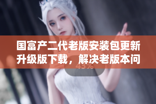 国富产二代老版安装包更新升级版下载，解决老版本问题，完善功能。(1)