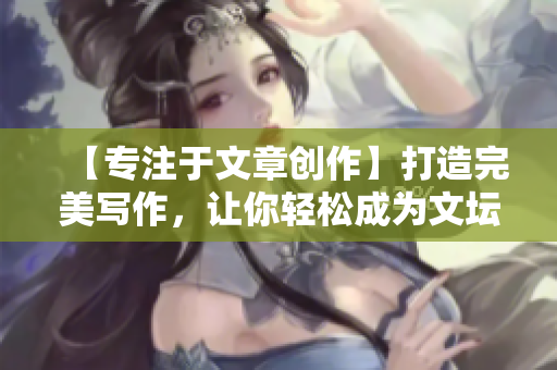 【专注于文章创作】打造完美写作，让你轻松成为文坛翘楚
