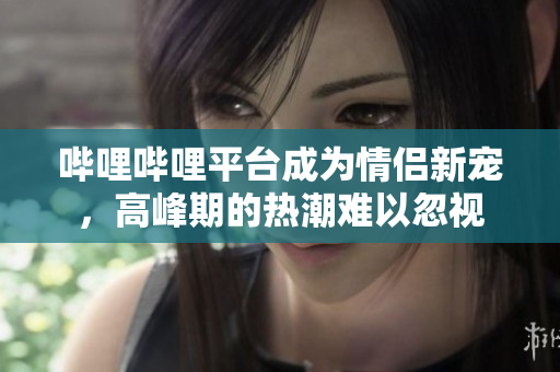 哔哩哔哩平台成为情侣新宠，高峰期的热潮难以忽视