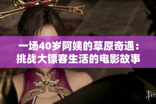 一场40岁阿姨的草原奇遇：挑战大镖客生活的电影故事