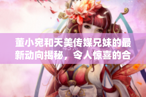 董小宛和天美传媒兄妹的最新动向揭秘，令人惊喜的合作计划即将启动(1)