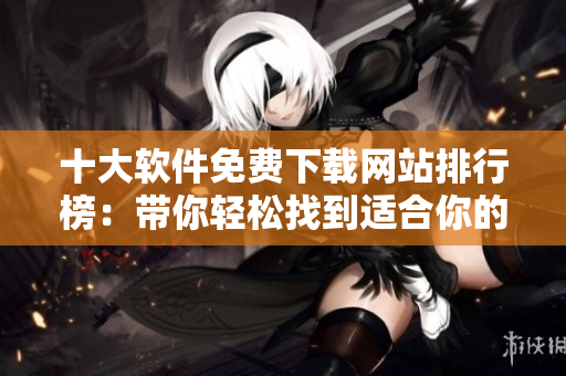 十大软件免费下载网站排行榜：带你轻松找到适合你的免费软件！