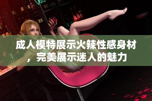 成人模特展示火辣性感身材，完美展示迷人的魅力
