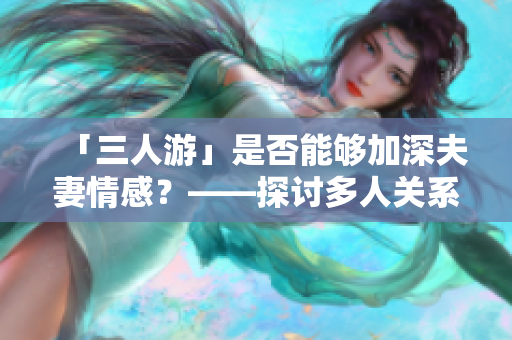 「三人游」是否能够加深夫妻情感？——探讨多人关系的积极影响