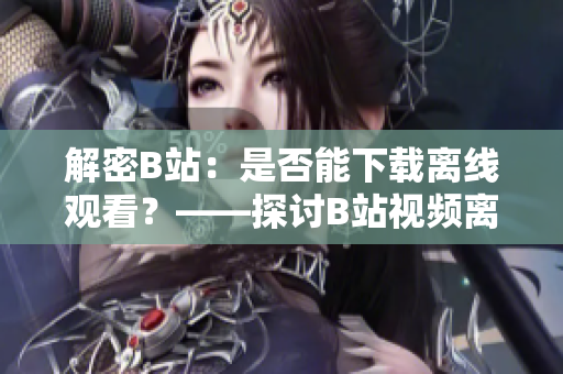 解密B站：是否能下载离线观看？——探讨B站视频离线下载功能的真相