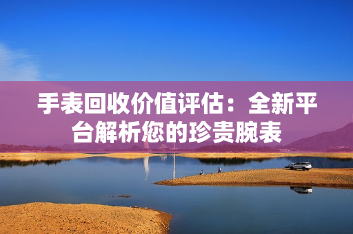 手表回收价值评估：全新平台解析您的珍贵腕表