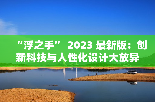 “浮之手” 2023 最新版：创新科技与人性化设计大放异彩  编辑测评