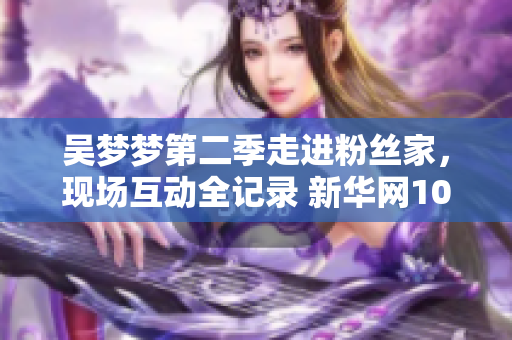 吴梦梦第二季走进粉丝家，现场互动全记录 新华网1080P高清观看