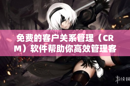 免费的客户关系管理（CRM）软件帮助你高效管理客户关系