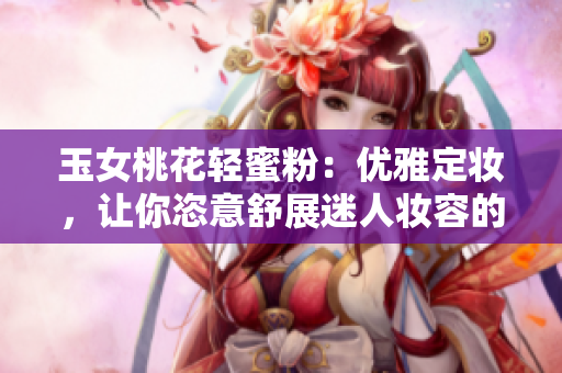 玉女桃花轻蜜粉：优雅定妆，让你恣意舒展迷人妆容的神器