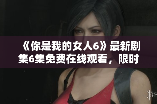 《你是我的女人6》最新剧集6集免费在线观看，限时抢先！