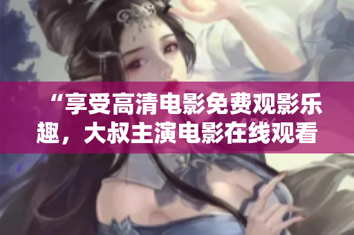 “享受高清电影免费观影乐趣，大叔主演电影在线观看”