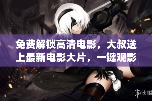 免费解锁高清电影，大叔送上最新电影大片，一键观影无需付费(1)