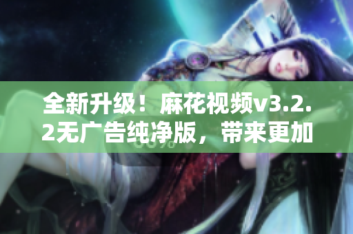 全新升级！麻花视频v3.2.2无广告纯净版，带来更加流畅的观影体验！