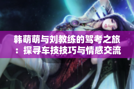 韩萌萌与刘教练的驾考之旅：探寻车技技巧与情感交流