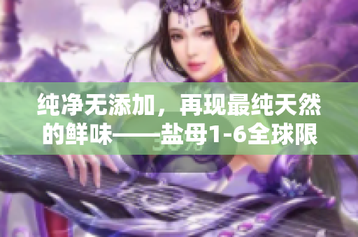 纯净无添加，再现最纯天然的鲜味——盐母1-6全球限量版