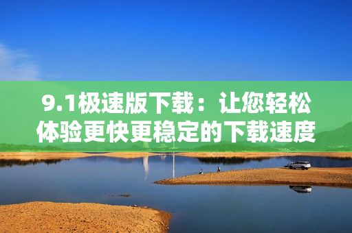 9.1极速版下载：让您轻松体验更快更稳定的下载速度