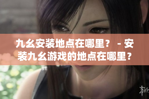 九幺安装地点在哪里？ - 安装九幺游戏的地点在哪里？(1)
