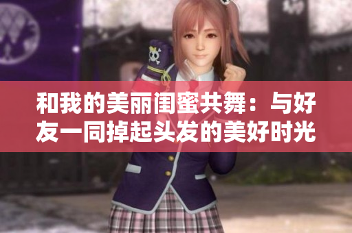 和我的美丽闺蜜共舞：与好友一同掉起头发的美好时光