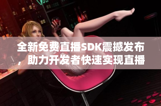 全新免费直播SDK震撼发布，助力开发者快速实现直播功能