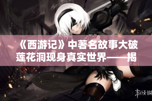 《西游记》中著名故事大破莲花洞现身真实世界——揭秘重重谜团