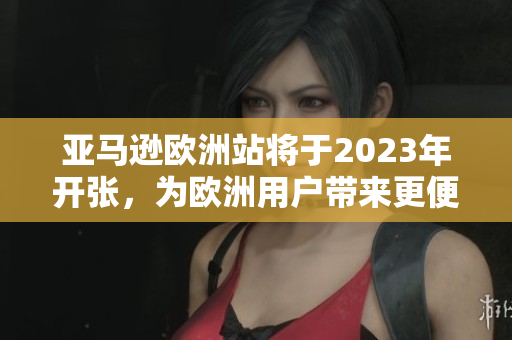 亚马逊欧洲站将于2023年开张，为欧洲用户带来更便捷的购物体验